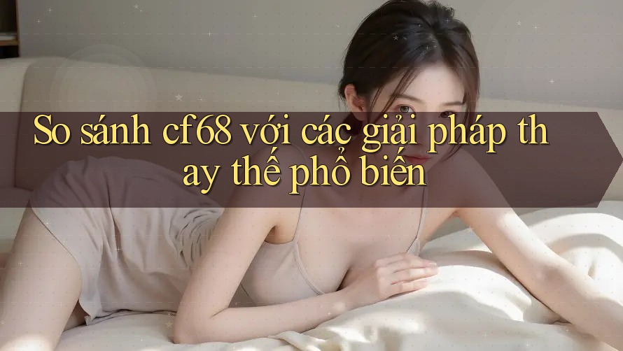 So sánh cf68 với các giải pháp thay thế phổ biến So sánh cf68 với các giải pháp thay thế phổ biến