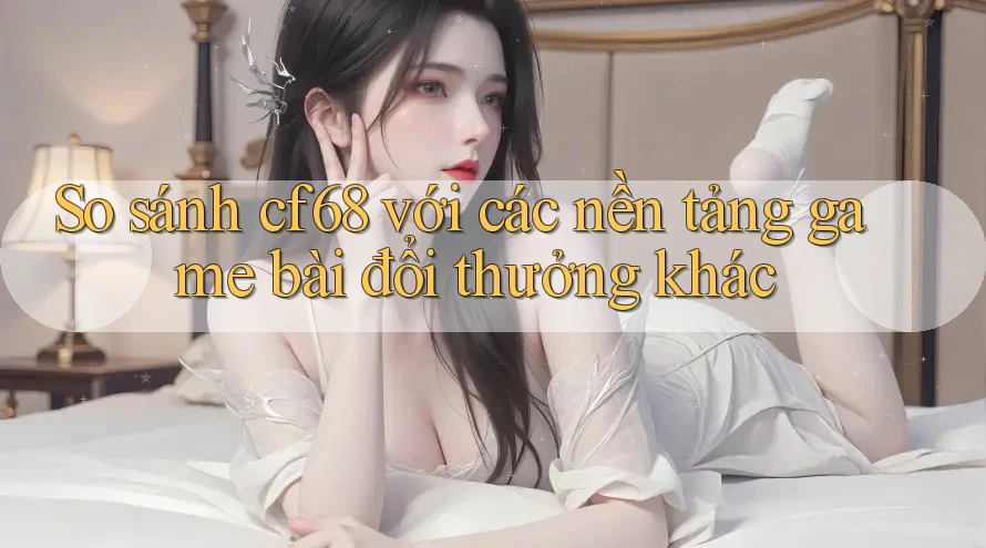 So sánh cf68 với các nền tảng game bài đổi thưởng khác