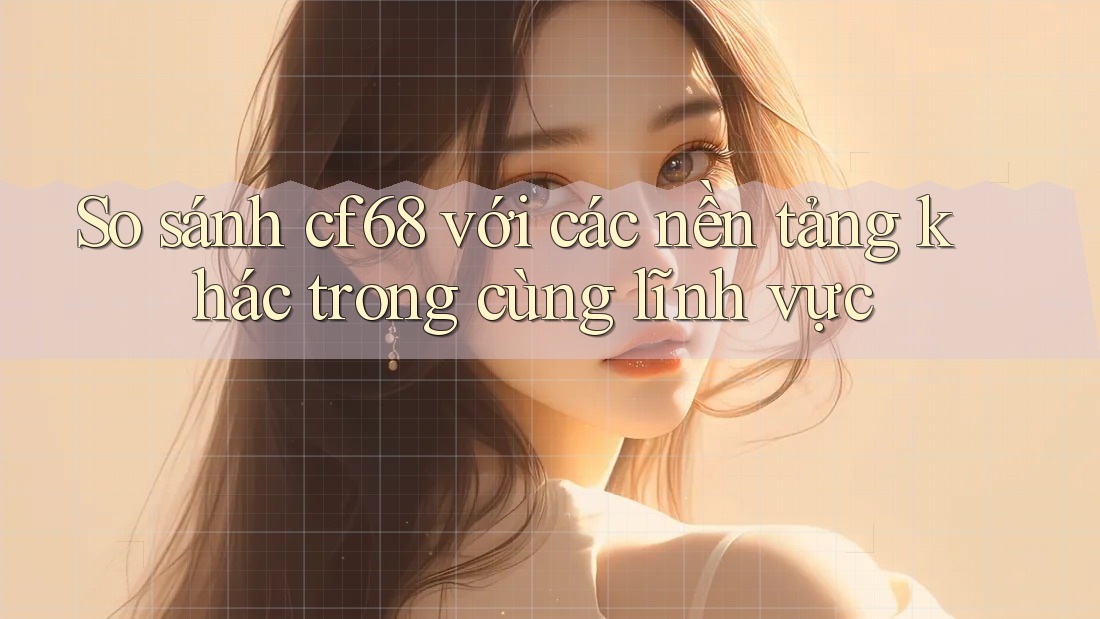 So sánh cf68 với các nền tảng khác trong cùng lĩnh vực
