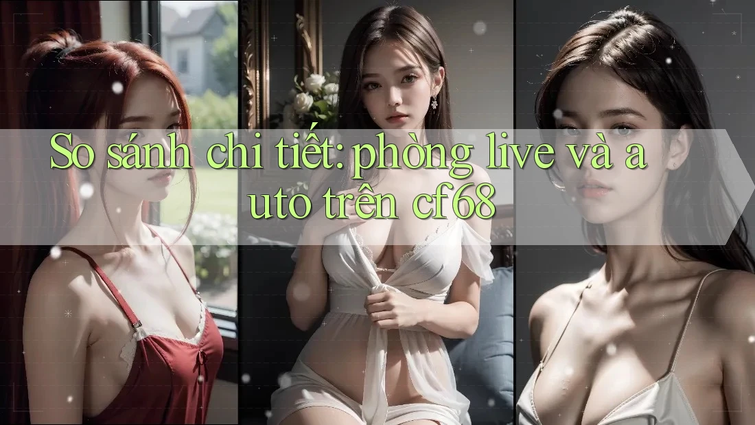 So sánh chi tiết: phòng live và auto trên cf68 So sánh chi tiết: phòng live và auto trên cf68