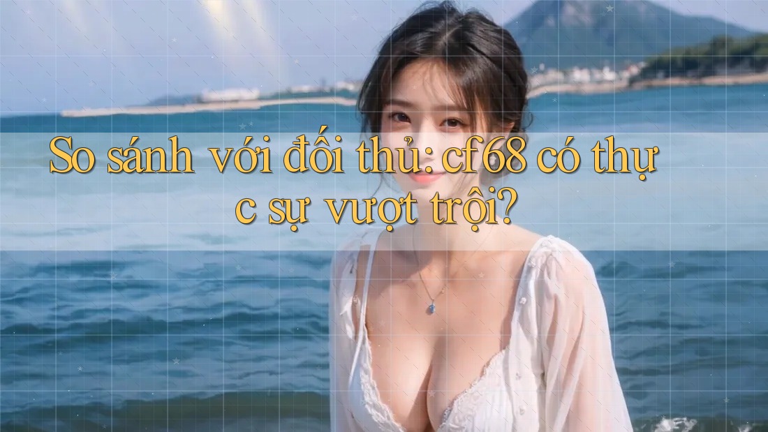 So sánh với đối thủ: cf68 có thực sự vượt trội? So sánh với đối thủ: cf68 có thực sự vượt trội?