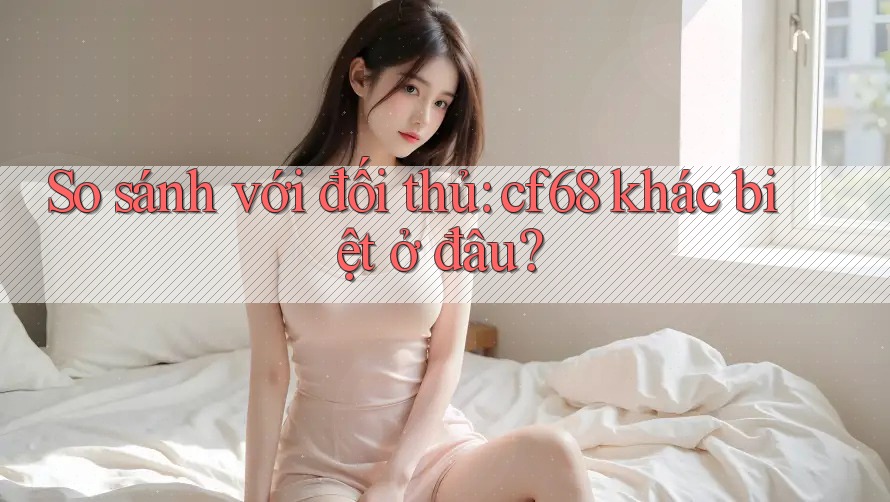 So sánh với đối thủ: cf68 khác biệt ở đâu? So sánh với đối thủ: cf68 khác biệt ở đâu?