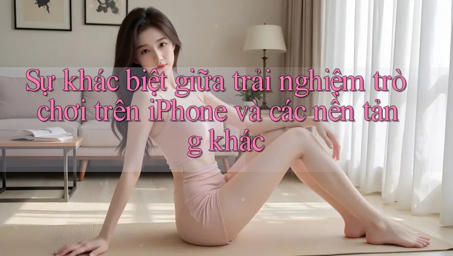 Sự khác biệt giữa trải nghiệm trò chơi trên iPhone và các nền tảng khác