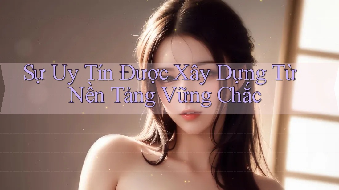Sự Uy Tín Được Xây Dựng Từ Nền Tảng Vững Chắc