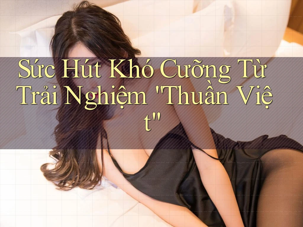 Sức Hút Khó Cưỡng Từ Trải Nghiệm “Thuần Việt” Sức Hút Khó Cưỡng Từ Trải Nghiệm “Thuần Việt”