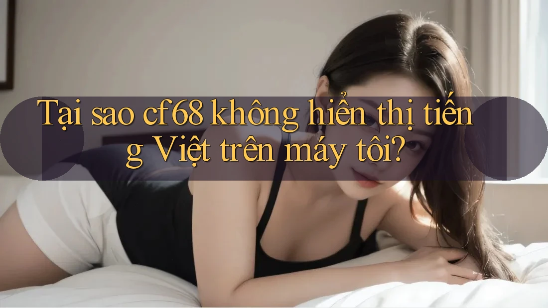 Tại sao cf68 không hiển thị tiếng Việt trên máy tôi?