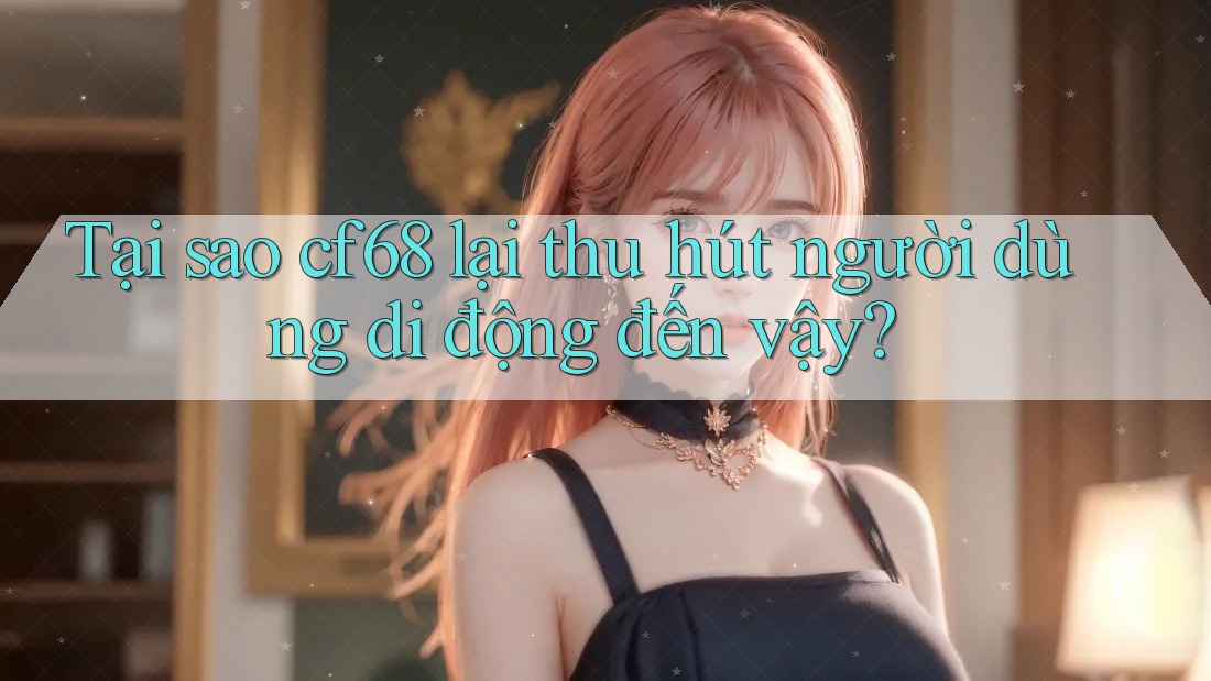 Tại sao cf68 lại thu hút người dùng di động đến vậy?