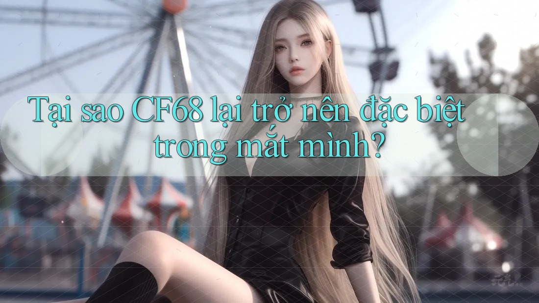Tại sao CF68 lại trở nên đặc biệt trong mắt mình?