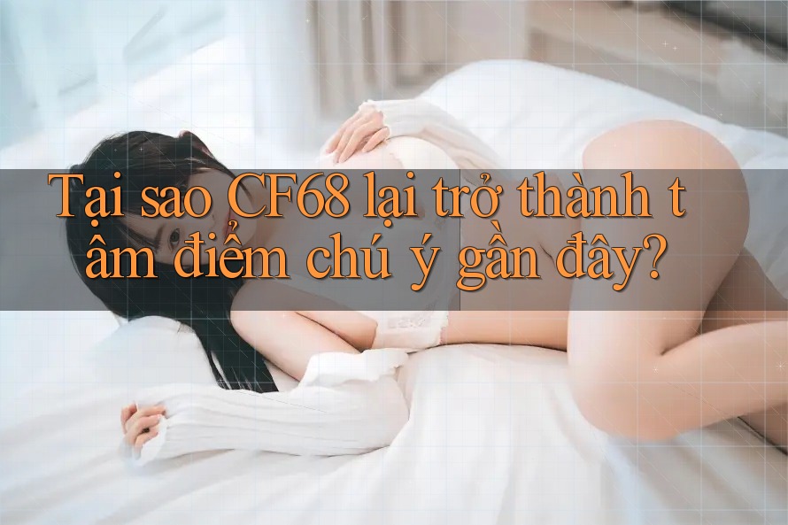 Tại sao CF68 lại trở thành tâm điểm chú ý gần đây? Tại sao CF68 lại trở thành tâm điểm chú ý gần đây?