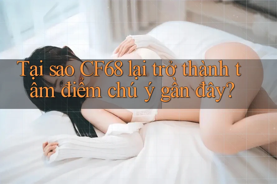 Tại sao CF68 lại trở thành tâm điểm chú ý gần đây?