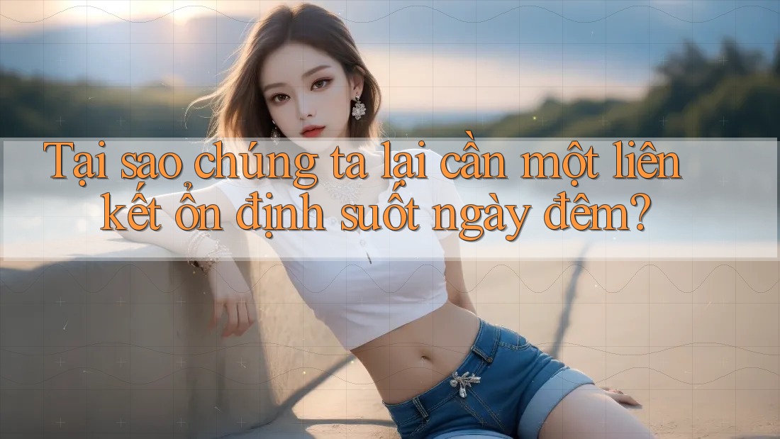 Tại sao chúng ta lại cần một liên kết ổn định suốt ngày đêm?