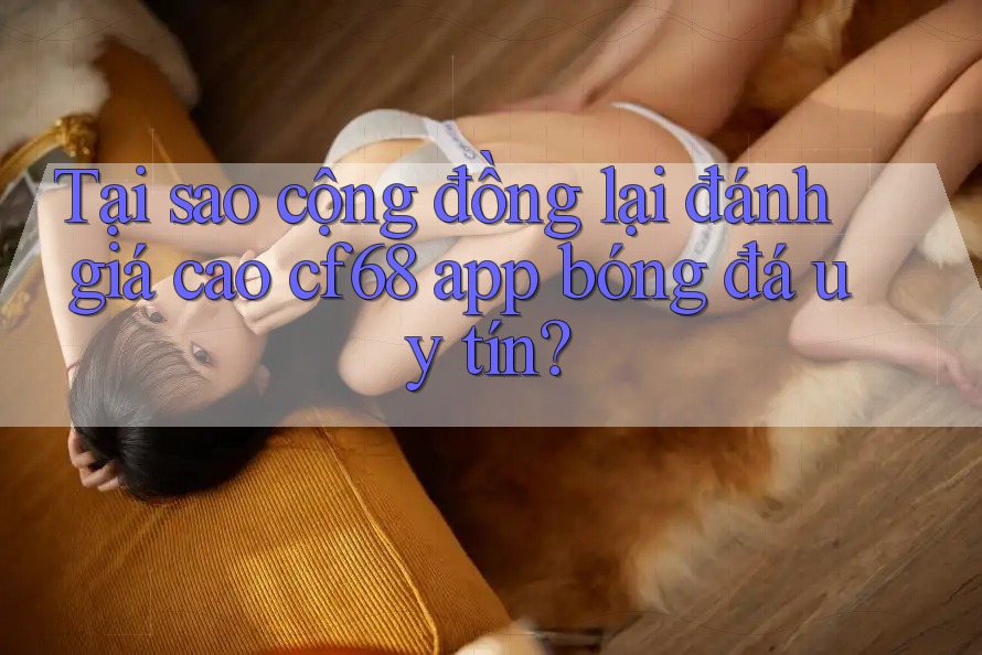 Tại sao cộng đồng lại đánh giá cao cf68 app bóng đá uy tín?
