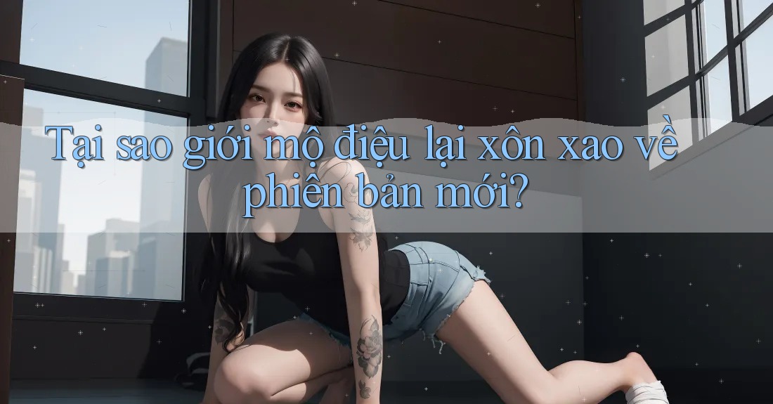 Tại sao giới mộ điệu lại xôn xao về phiên bản mới? Tại sao giới mộ điệu lại xôn xao về phiên bản mới?