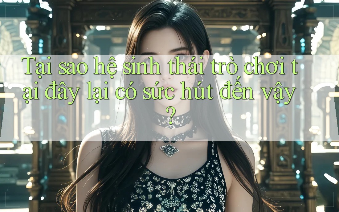 Tại sao hệ sinh thái trò chơi tại đây lại có sức hút đến vậy?