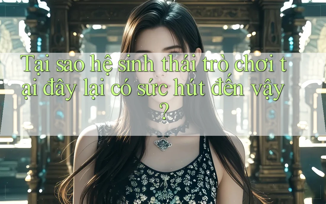 Tại sao hệ sinh thái trò chơi tại đây lại có sức hút đến vậy?