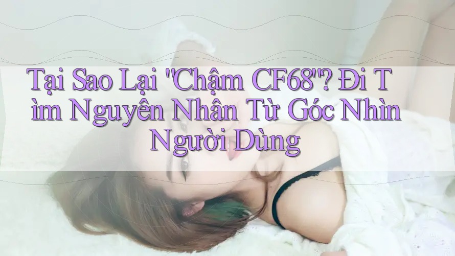 Tại Sao Lại “Chậm CF68”? Đi Tìm Nguyên Nhân Từ Góc Nhìn Người Dùng Tại Sao Lại “Chậm CF68”? Đi Tìm Nguyên Nhân Từ Góc Nhìn Người Dùng