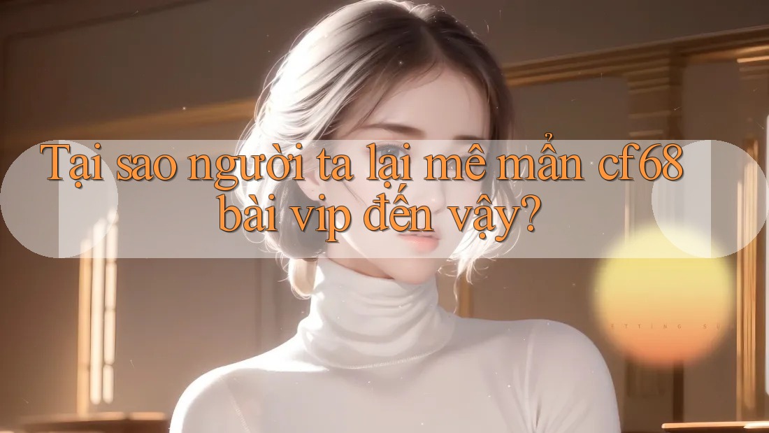 Tại sao người ta lại mê mẩn cf68 bài vip đến vậy? Tại sao người ta lại mê mẩn cf68 bài vip đến vậy?
