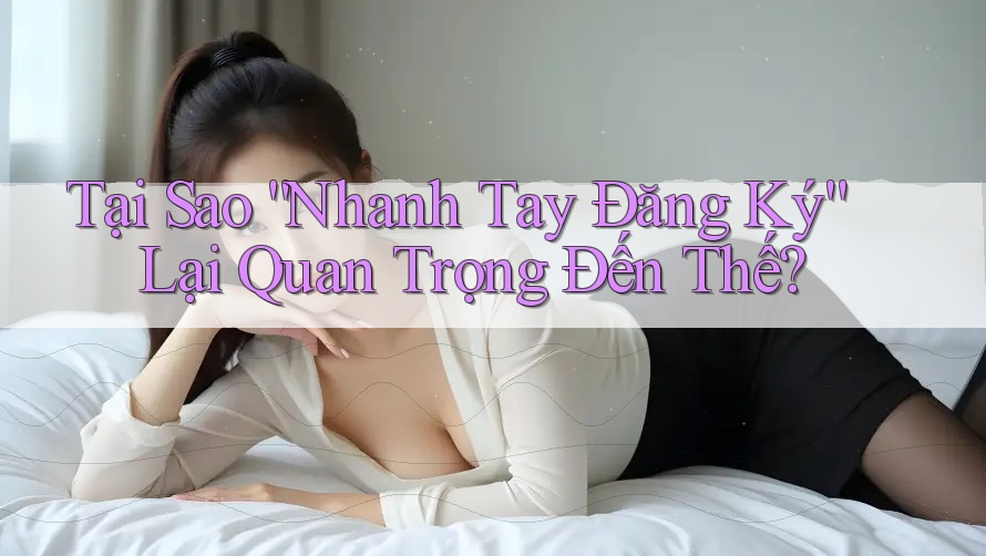 Tại Sao “Nhanh Tay Đăng Ký” Lại Quan Trọng Đến Thế? Tại Sao “Nhanh Tay Đăng Ký” Lại Quan Trọng Đến Thế?