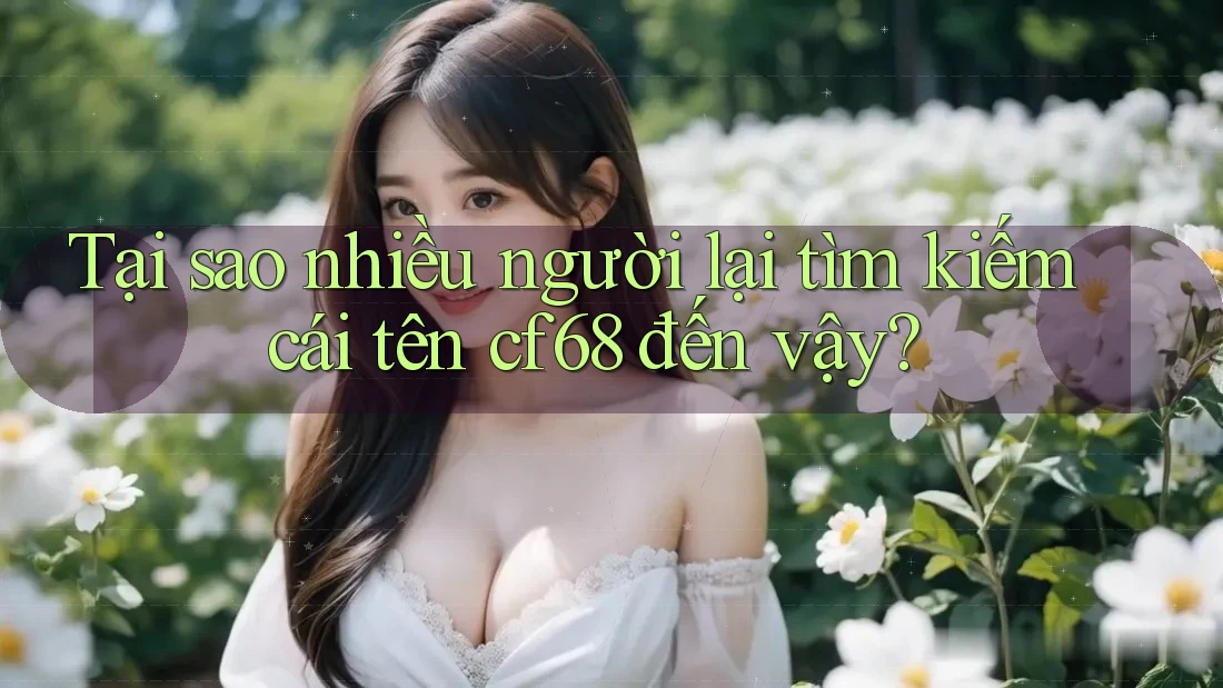 Tại sao nhiều người lại tìm kiếm cái tên cf68 đến vậy?