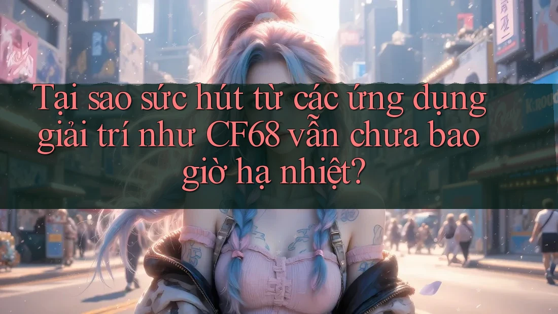 Tại sao sức hút từ các ứng dụng giải trí như CF68 vẫn chưa bao giờ hạ nhiệt?