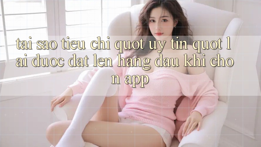 Tại sao tiêu chí " uy tín" lại được đặt lên hàng đầu khi chọn app? Tại sao tiêu chí " uy tín" lại được đặt lên hàng đầu khi chọn app?