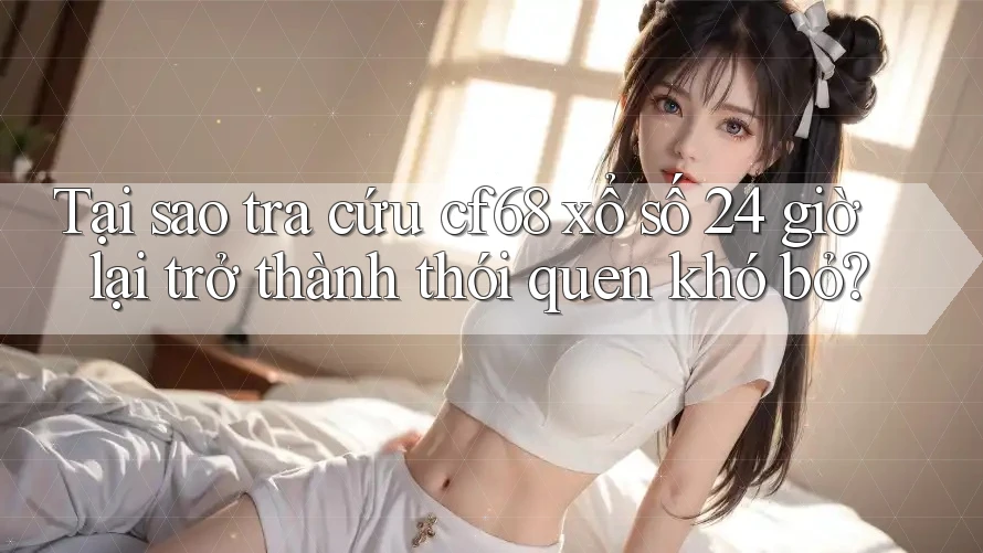 Tại sao tra cứu cf68 xổ số 24 giờ lại trở thành thói quen khó bỏ?
