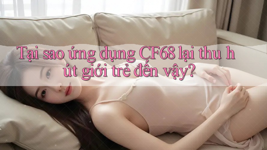 Tại sao ứng dụng CF68 lại thu hút giới trẻ đến vậy? Tại sao ứng dụng CF68 lại thu hút giới trẻ đến vậy?
