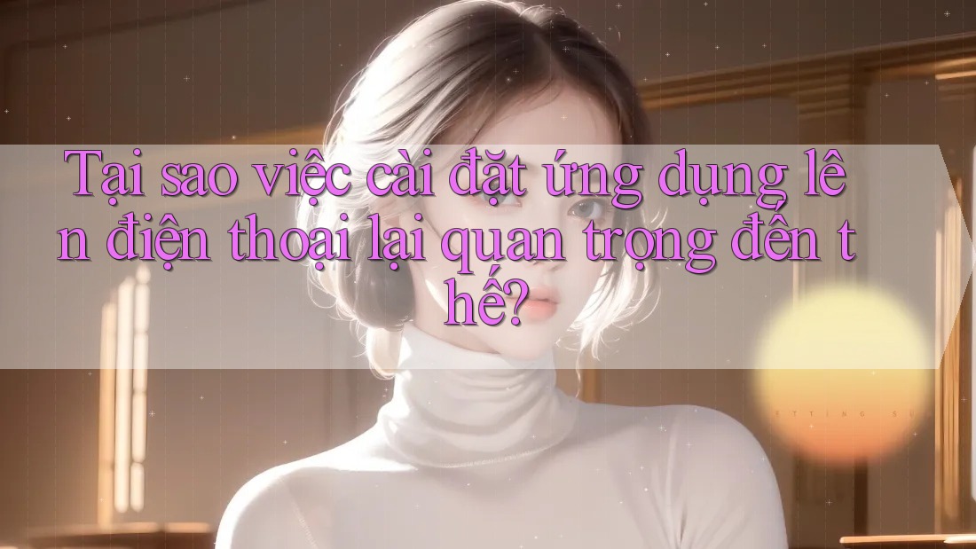 Tại sao việc cài đặt ứng dụng lên điện thoại lại quan trọng đến thế? Tại sao việc cài đặt ứng dụng lên điện thoại lại quan trọng đến thế?