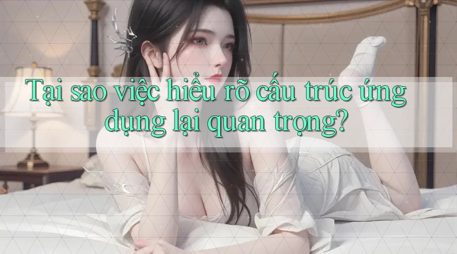 Tại sao việc hiểu rõ cấu trúc ứng dụng lại quan trọng?