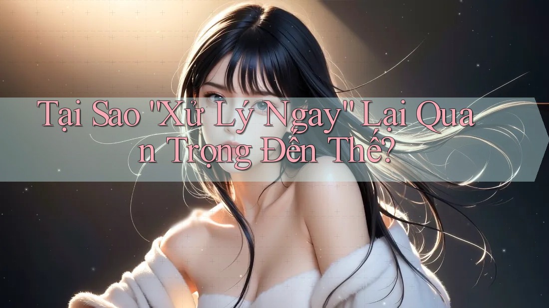 Tại Sao “Xử Lý Ngay” Lại Quan Trọng Đến Thế?