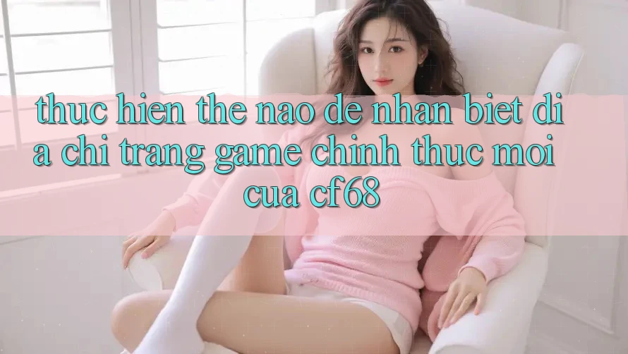 Thực hiện Thế Nào Để Nhận Biết Địa chỉ trang Game Chính Thức Mới Của cf68?