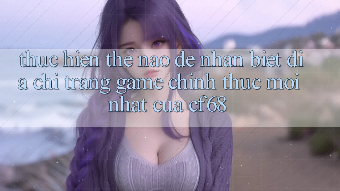 Thực hiện Thế Nào Để Nhận Biết Địa chỉ trang Game Chính Thức Mới nhất Của cf68? Thực hiện Thế Nào Để Nhận Biết Địa chỉ trang Game Chính Thức Mới nhất Của cf68?