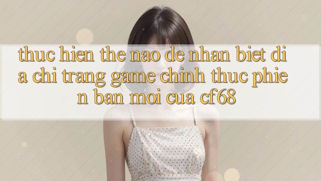 Thực hiện Thế Nào Để Nhận Biết Địa chỉ trang Game Chính Thức Phiên bản mới Của cf68?