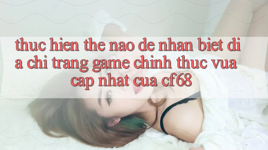 Thực hiện Thế Nào Để Nhận Biết Địa chỉ trang Game Chính Thức Vừa cập nhật Của cf68? Thực hiện Thế Nào Để Nhận Biết Địa chỉ trang Game Chính Thức Vừa cập nhật Của cf68?