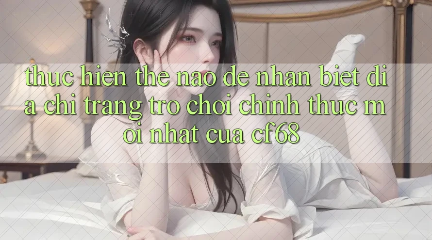 Thực hiện Thế Nào Để Nhận Biết Địa chỉ trang Trò chơi Chính Thức Mới nhất Của cf68? Thực hiện Thế Nào Để Nhận Biết Địa chỉ trang Trò chơi Chính Thức Mới nhất Của cf68?