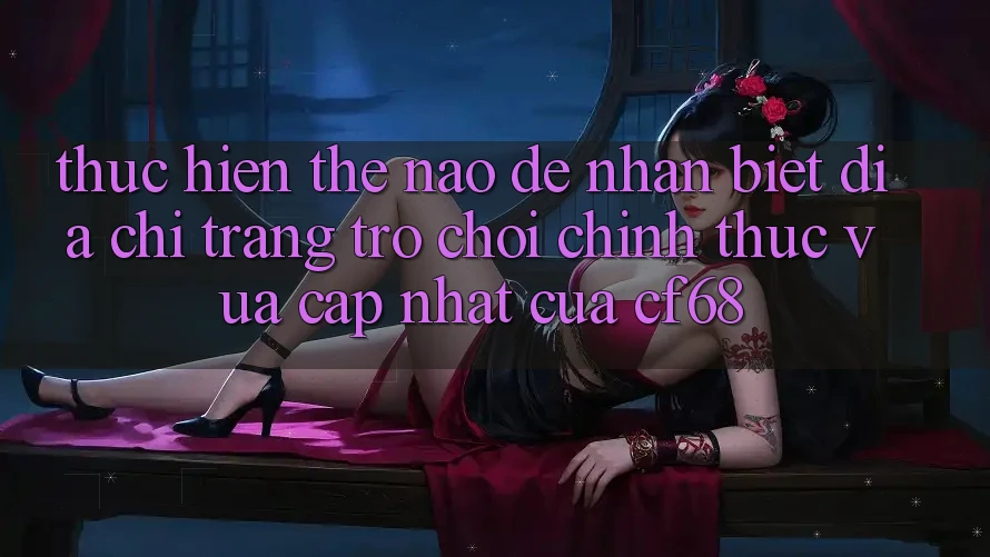 Thực hiện Thế Nào Để Nhận Biết Địa chỉ trang Trò chơi Chính Thức Vừa cập nhật Của cf68?