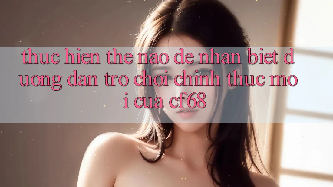 Thực hiện Thế Nào Để Nhận Biết Đường dẫn Trò chơi Chính Thức Mới Của cf68?
