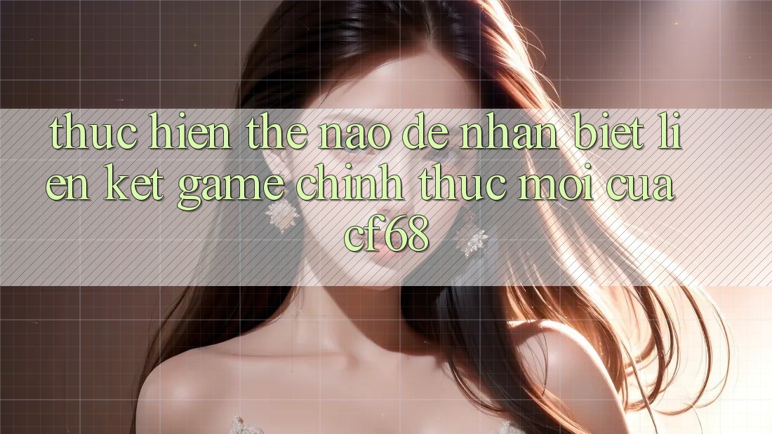 Thực hiện Thế Nào Để Nhận Biết Liên kết Game Chính Thức Mới Của cf68?