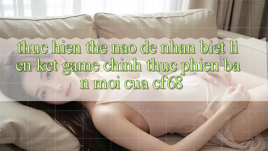 Thực hiện Thế Nào Để Nhận Biết Liên kết Game Chính Thức Phiên bản mới Của cf68?