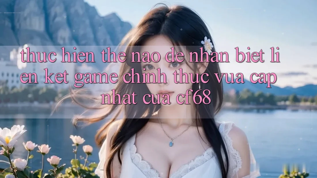 Thực hiện Thế Nào Để Nhận Biết Liên kết Game Chính Thức Vừa cập nhật Của cf68? Thực hiện Thế Nào Để Nhận Biết Liên kết Game Chính Thức Vừa cập nhật Của cf68?