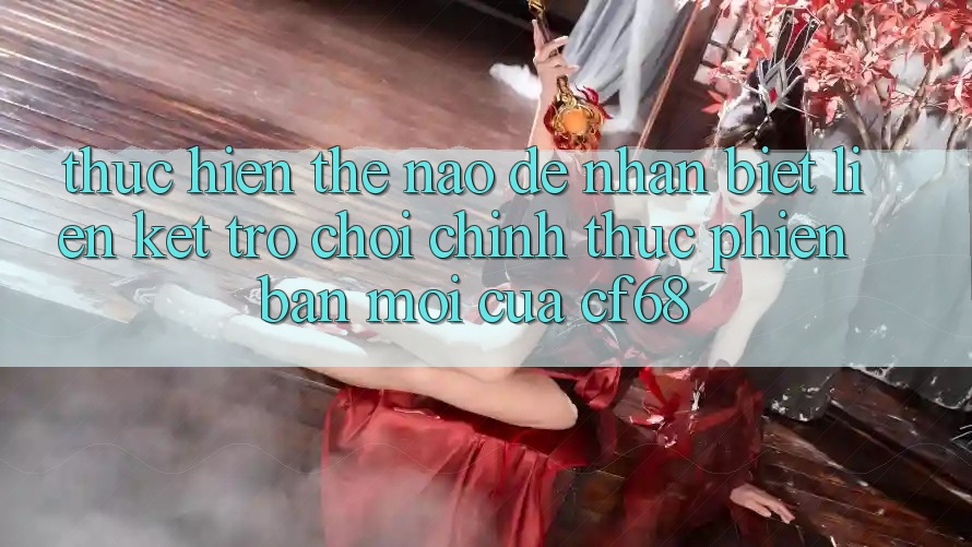 Thực hiện Thế Nào Để Nhận Biết Liên kết Trò chơi Chính Thức Phiên bản mới Của cf68?