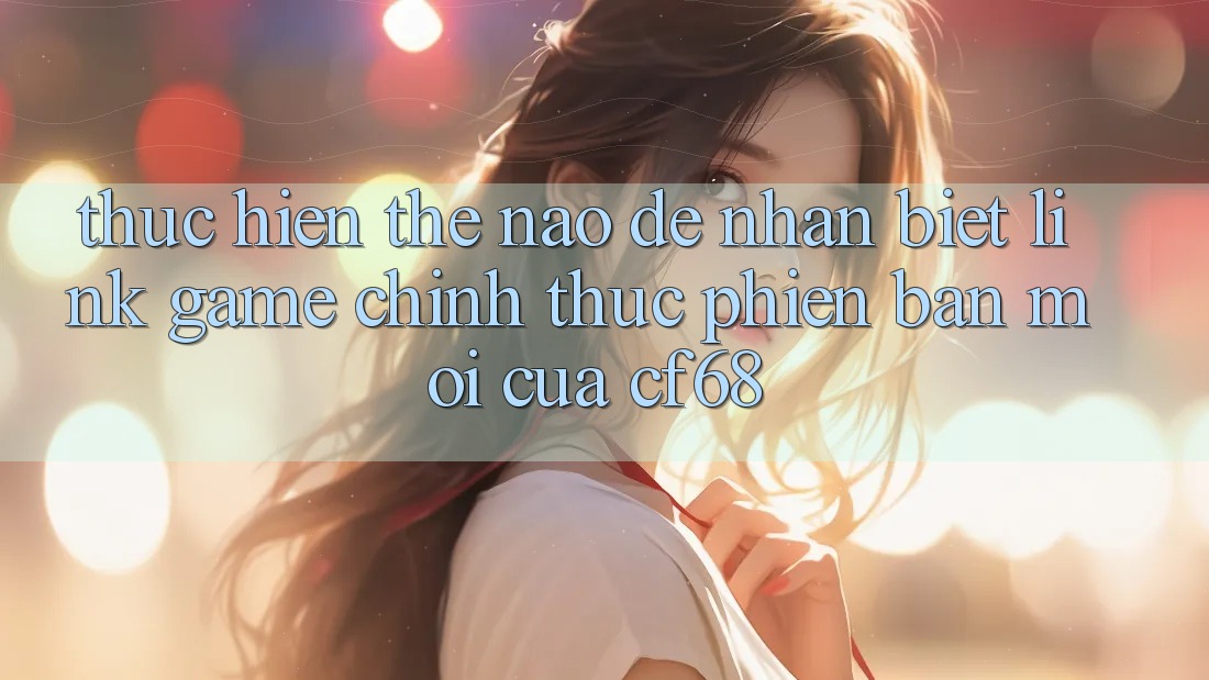 Thực hiện Thế Nào Để Nhận Biết Link Game Chính Thức Phiên bản mới Của cf68?