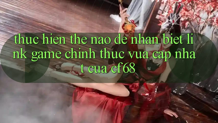 Thực hiện Thế Nào Để Nhận Biết Link Game Chính Thức Vừa cập nhật Của cf68? Thực hiện Thế Nào Để Nhận Biết Link Game Chính Thức Vừa cập nhật Của cf68?