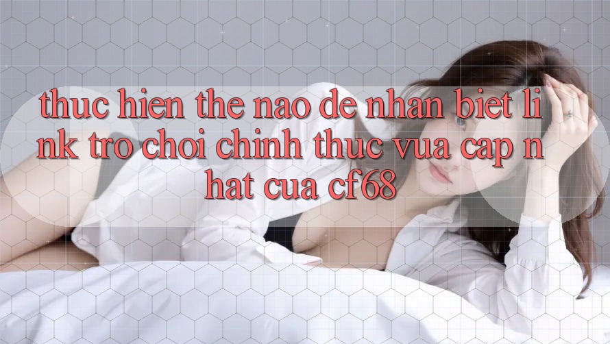 Thực hiện Thế Nào Để Nhận Biết Link Trò chơi Chính Thức Vừa cập nhật Của cf68? Thực hiện Thế Nào Để Nhận Biết Link Trò chơi Chính Thức Vừa cập nhật Của cf68?