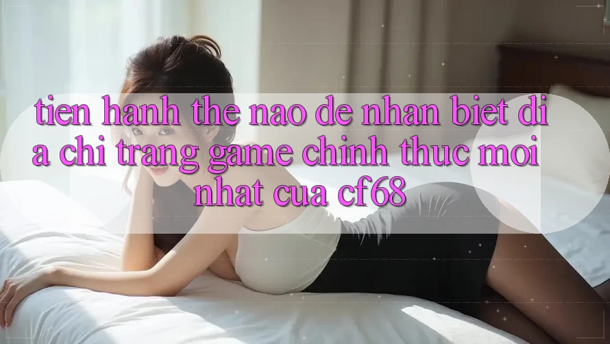 Tiến hành Thế Nào Để Nhận Biết Địa chỉ trang Game Chính Thức Mới nhất Của cf68?