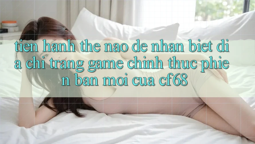 Tiến hành Thế Nào Để Nhận Biết Địa chỉ trang Game Chính Thức Phiên bản mới Của cf68?