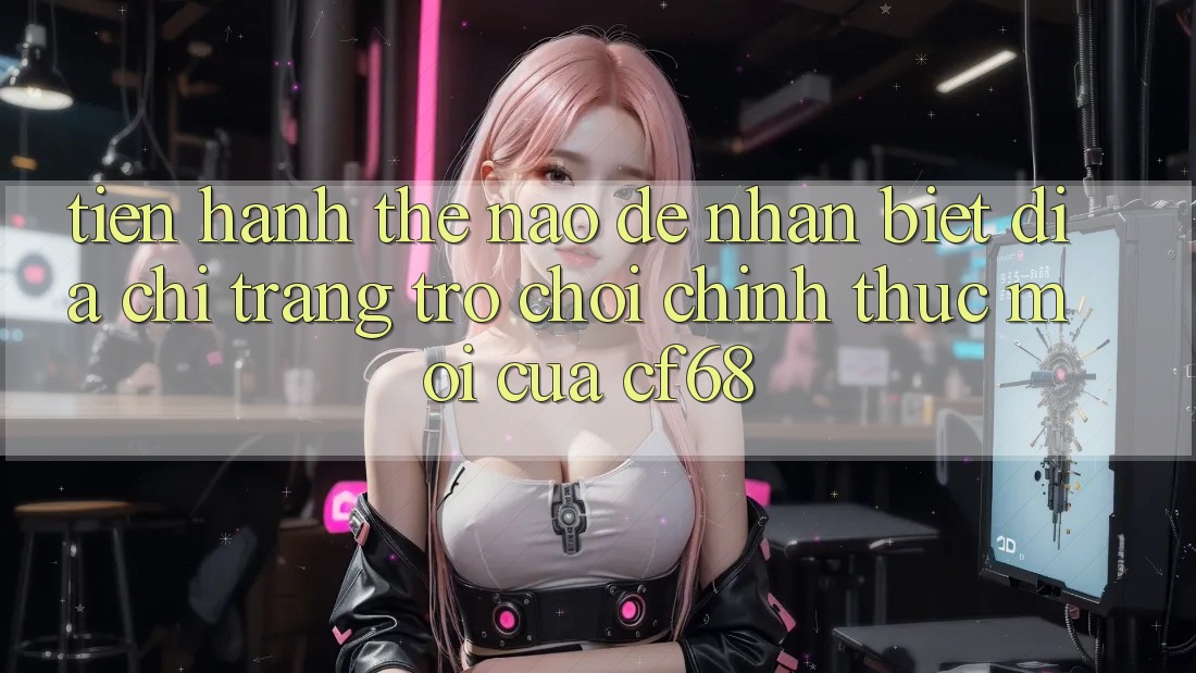 Tiến hành Thế Nào Để Nhận Biết Địa chỉ trang Trò chơi Chính Thức Mới Của cf68?