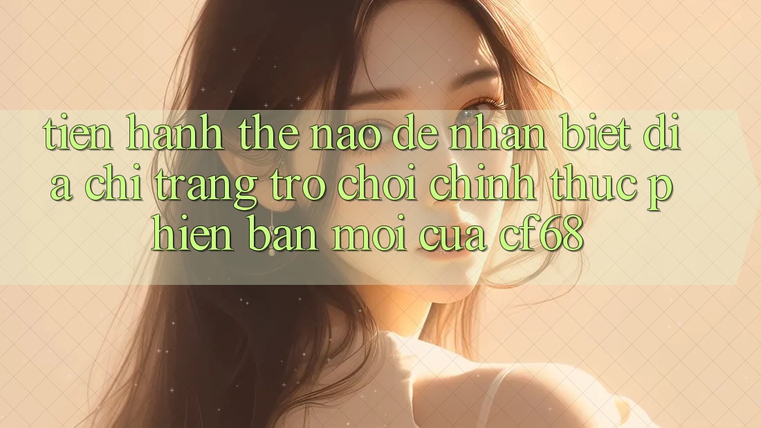Tiến hành Thế Nào Để Nhận Biết Địa chỉ trang Trò chơi Chính Thức Phiên bản mới Của cf68? Tiến hành Thế Nào Để Nhận Biết Địa chỉ trang Trò chơi Chính Thức Phiên bản mới Của cf68?