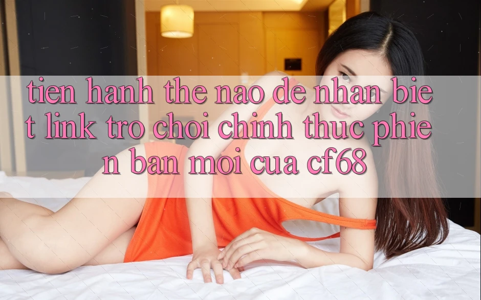 Tiến hành Thế Nào Để Nhận Biết Link Trò chơi Chính Thức Phiên bản mới Của cf68? Tiến hành Thế Nào Để Nhận Biết Link Trò chơi Chính Thức Phiên bản mới Của cf68?