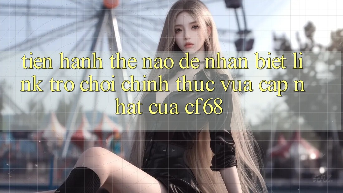 Tiến hành Thế Nào Để Nhận Biết Link Trò chơi Chính Thức Vừa cập nhật Của cf68?